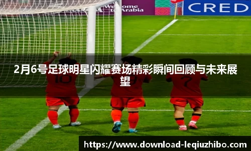 2月6号足球明星闪耀赛场精彩瞬间回顾与未来展望